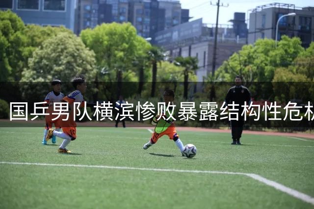 国乒男队横滨惨败暴露结构性危机 王楚钦独木难支恐难撑奥运周期