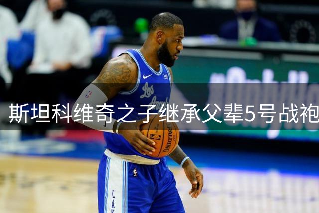 斯坦科维奇之子继承父辈5号战袍 坦言压力与梦想并存