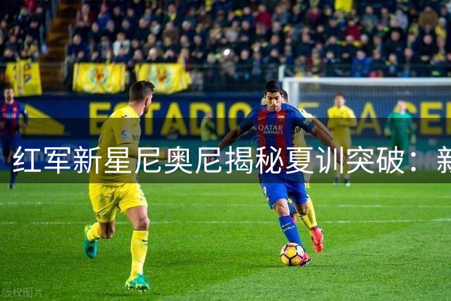 红军新星尼奥尼揭秘夏训突破：新体系磨合中的利物浦在蜕变