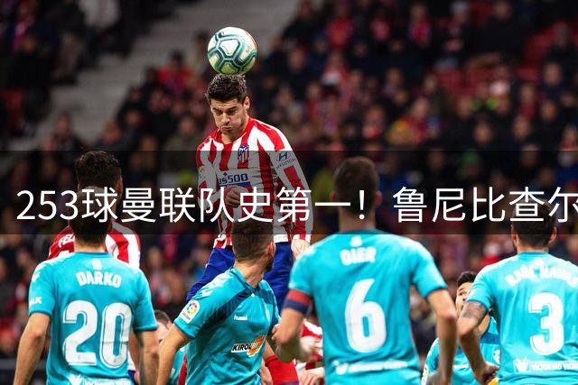 253球曼联队史第一！鲁尼比查尔顿多4球，每0.45场进一球